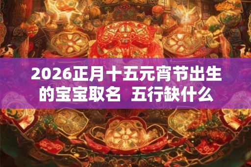 2026正月十五元宵节出生的宝宝取名  五行缺什么