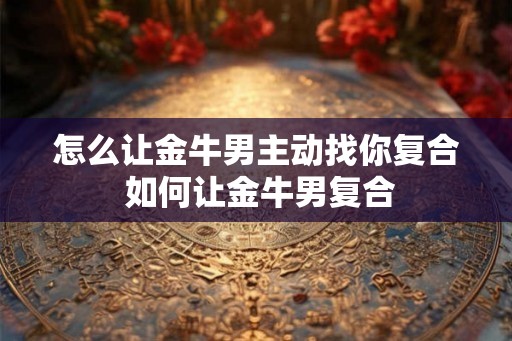 怎么让金牛男主动找你复合 如何让金牛男复合