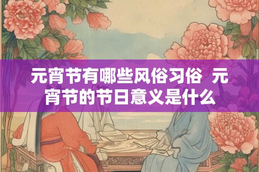 元宵节有哪些风俗习俗  元宵节的节日意义是什么