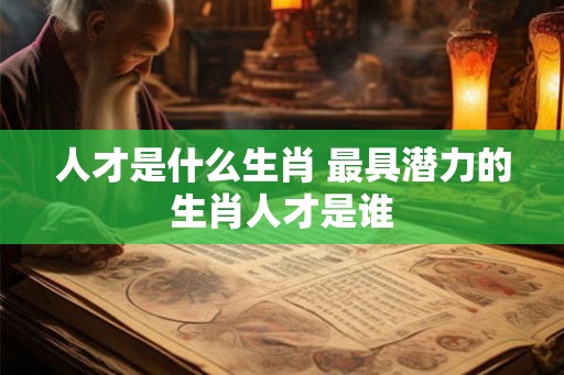 人才是什么生肖 最具潜力的生肖人才是谁