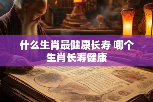 什么生肖最健康长寿 哪个生肖长寿健康