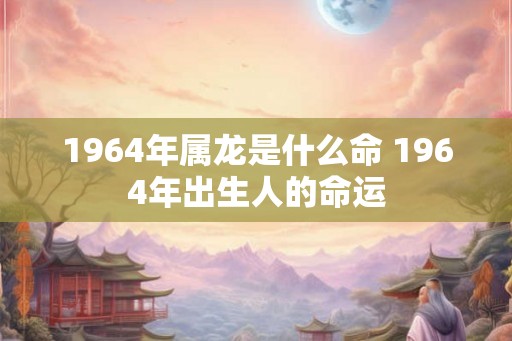 1964年属龙是什么命 1964年出生人的命运