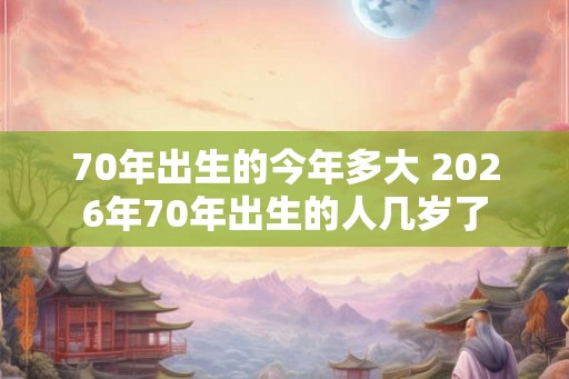 70年出生的今年多大 2026年70年出生的人几岁了