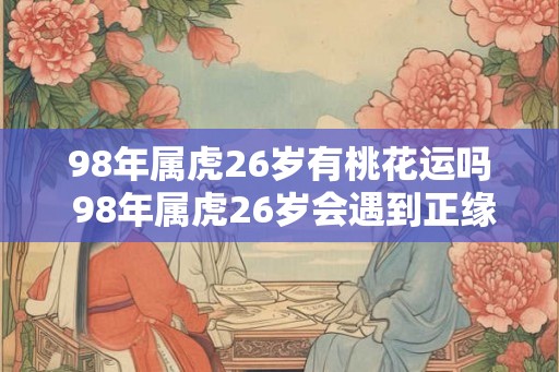 98年属虎26岁有桃花运吗 98年属虎26岁会遇到正缘吗