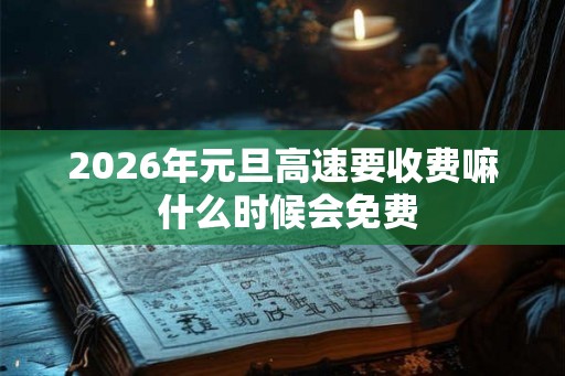 2026年元旦高速要收费嘛 什么时候会免费