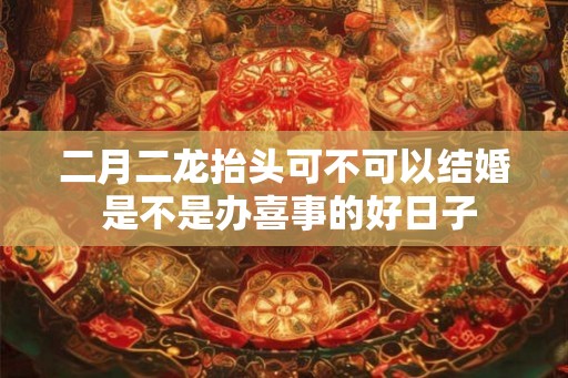 二月二龙抬头可不可以结婚 是不是办喜事的好日子 二月二龙抬头可不可以结婚 是不是办喜事的好日子