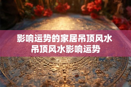 影响运势的家居吊顶风水 吊顶风水影响运势