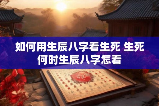 如何用生辰八字看生死 生死何时生辰八字怎看