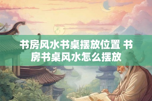书房风水书桌摆放位置 书房书桌风水怎么摆放