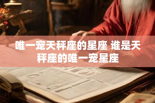 唯一宠天秤座的星座 谁是天秤座的唯一宠星座