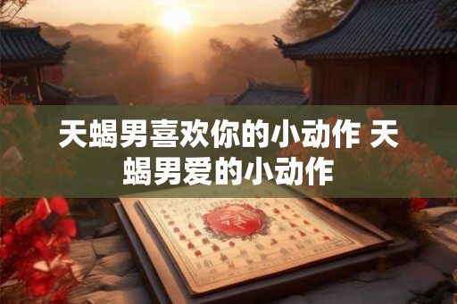 天蝎男喜欢你的小动作 天蝎男爱的小动作