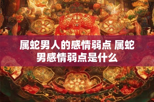 属蛇男人的感情弱点 属蛇男感情弱点是什么 属蛇男人的感情弱点 属蛇男感情弱点是什么