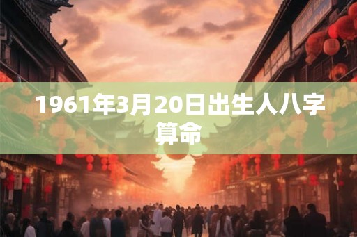 1961年3月20日出生人八字算命 1961年3月20日出生人八字算命