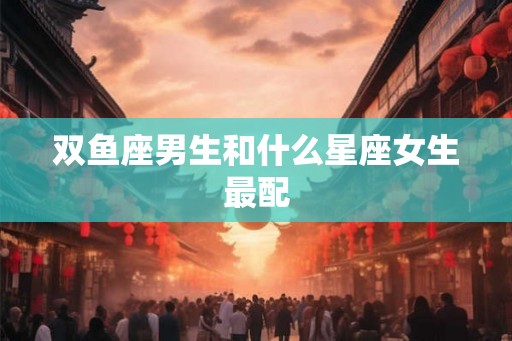 双鱼座男生和什么星座女生最配
