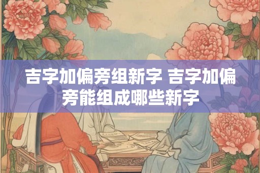 吉字加偏旁组新字 吉字加偏旁能组成哪些新字
