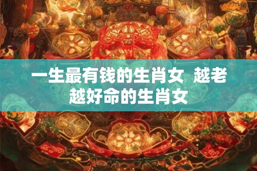 一生最有钱的生肖女  越老越好命的生肖女