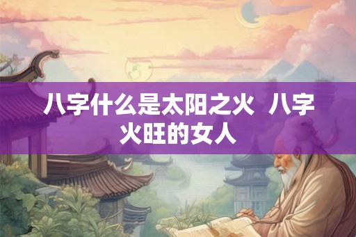 八字什么是太阳之火  八字火旺的女人