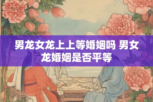 男龙女龙上上等婚姻吗 男女龙婚姻是否平等 男龙女龙上上等婚姻吗 男女龙婚姻是否平等