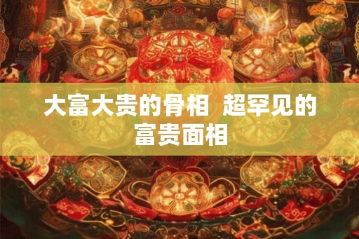 大富大贵的骨相 超罕见的富贵面相 大富大贵的骨相 超罕见的富贵面相