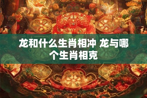 龙和什么生肖相冲 龙与哪个生肖相克 龙和什么生肖相冲 龙与哪个生肖相克