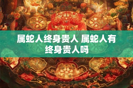 属蛇人终身贵人 属蛇人有终身贵人吗