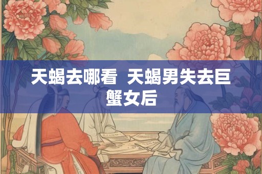 天蝎去哪看  天蝎男失去巨蟹女后