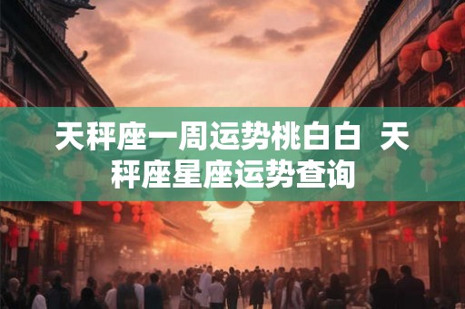 天秤座一周运势桃白白  天秤座星座运势查询