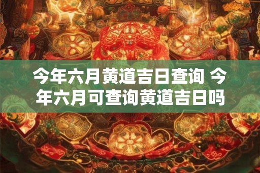 今年六月黄道吉日查询 今年六月可查询黄道吉日吗 今年六月黄道吉日查询 今年六月可查询黄道吉日吗