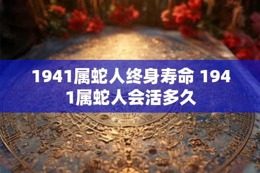 1941属蛇人终身寿命 1941属蛇人会活多久 1941属蛇人终身寿命 1941属蛇人会活多久