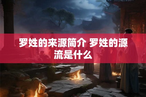罗姓的来源简介 罗姓的源流是什么 罗姓的来源简介 罗姓的源流是什么