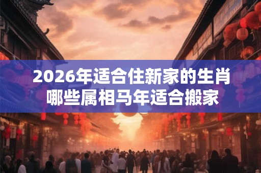2026年适合住新家的生肖 哪些属相马年适合搬家