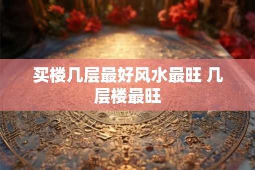 买楼几层最好风水最旺 几层楼最旺