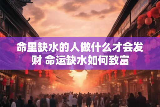 命里缺水的人做什么才会发财 命运缺水如何致富