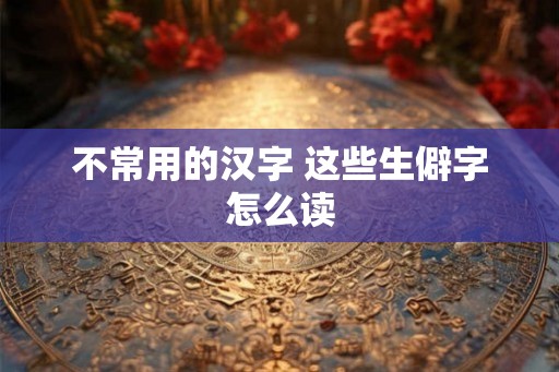 不常用的汉字 这些生僻字怎么读