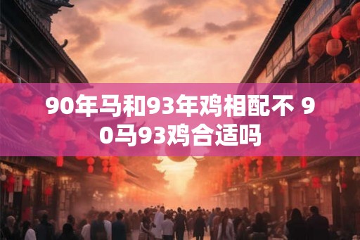 90年马和93年鸡相配不 90马93鸡合适吗