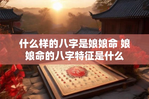 什么样的八字是娘娘命 娘娘命的八字特征是什么