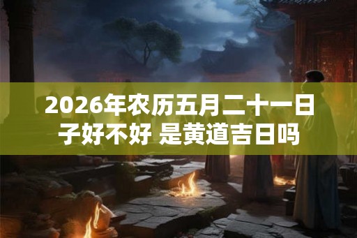 2026年农历五月二十一日子好不好 是黄道吉日吗