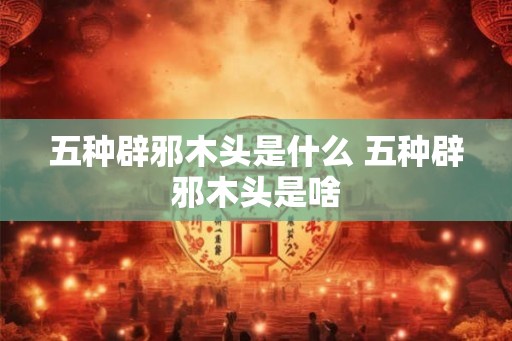 五种辟邪木头是什么 五种辟邪木头是啥 五种辟邪木头是什么 五种辟邪木头是啥