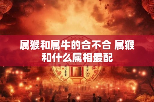 属猴和属牛的合不合 属猴和什么属相最配 属猴和属牛的合不合 属猴和什么属相最配