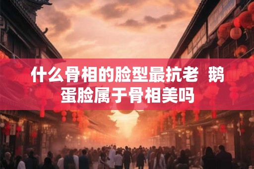 什么骨相的脸型最抗老  鹅蛋脸属于骨相美吗