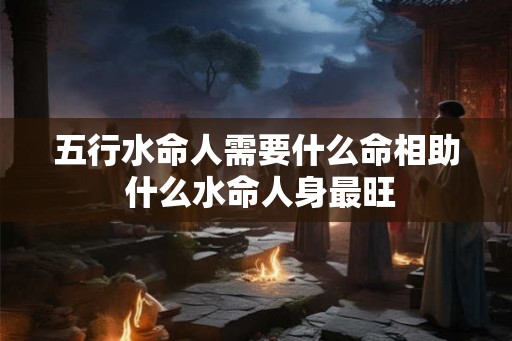 五行水命人需要什么命相助 什么水命人身最旺