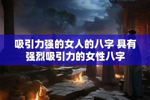 吸引力强的女人的八字 具有强烈吸引力的女性八字