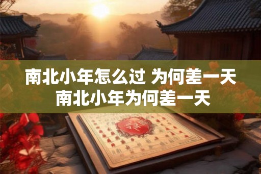 南北小年怎么过 为何差一天 南北小年为何差一天