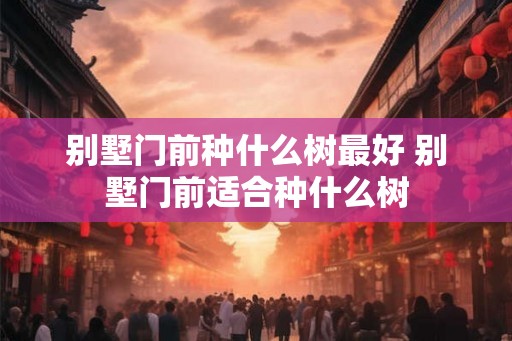 别墅门前种什么树最好 别墅门前适合种什么树 别墅门前种什么树最好 别墅门前适合种什么树
