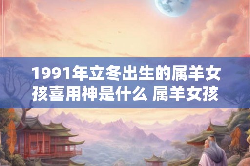 1991年立冬出生的属羊女孩喜用神是什么 属羊女孩婚配宜忌 1991年立冬出生的属羊女孩喜用神是什么 属羊女孩婚配宜忌