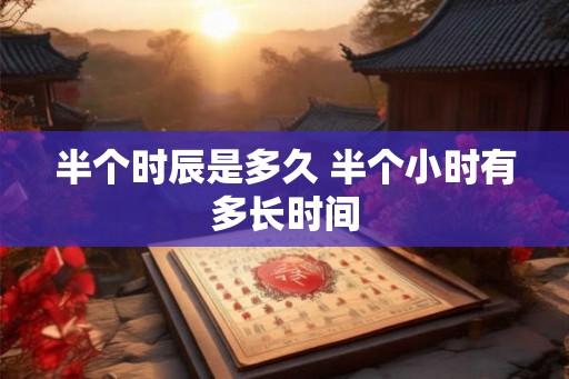 半个时辰是多久 半个小时有多长时间 半个时辰是多久 半个小时有多长时间