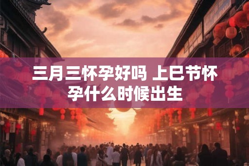 三月三怀孕好吗 上巳节怀孕什么时候出生