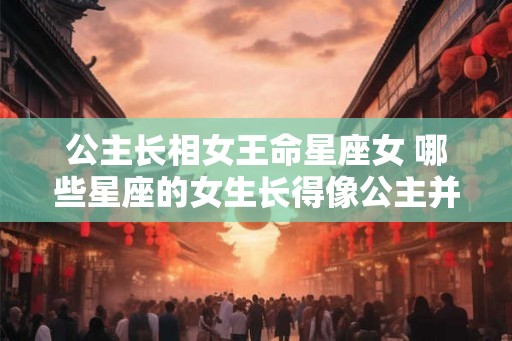 公主长相女王命星座女 哪些星座的女生长得像公主并拥有女王命