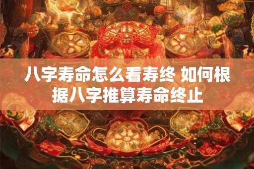 八字寿命怎么看寿终 如何根据八字推算寿命终止