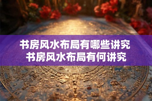 书房风水布局有哪些讲究 书房风水布局有何讲究 书房风水布局有哪些讲究 书房风水布局有何讲究